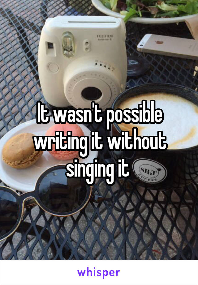 It wasn't possible writing it without singing it 