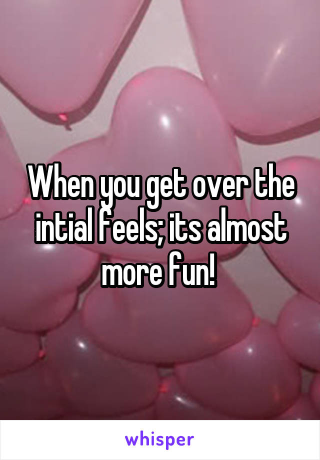 When you get over the intial feels; its almost more fun! 