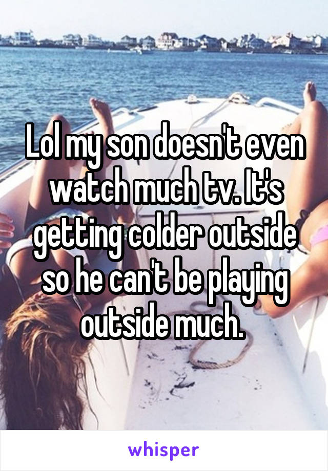 Lol my son doesn't even watch much tv. It's getting colder outside so he can't be playing outside much. 