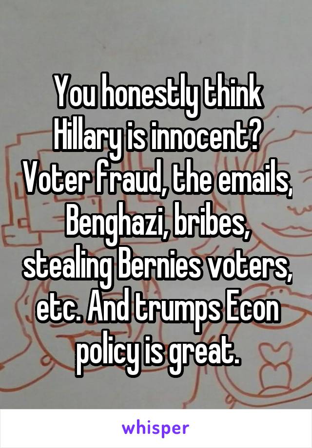 You honestly think Hillary is innocent? Voter fraud, the emails, Benghazi, bribes, stealing Bernies voters, etc. And trumps Econ policy is great.