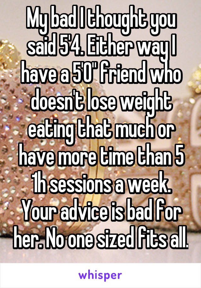 My bad I thought you said 5'4. Either way I have a 5'0" friend who doesn't lose weight eating that much or have more time than 5 1h sessions a week. Your advice is bad for her. No one sized fits all. 