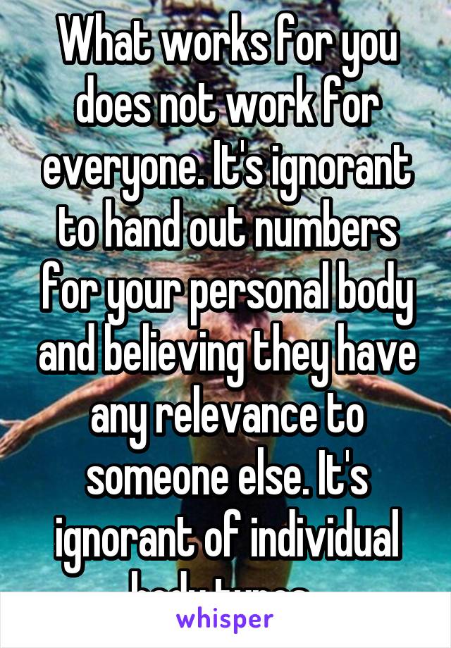 What works for you does not work for everyone. It's ignorant to hand out numbers for your personal body and believing they have any relevance to someone else. It's ignorant of individual body types. 