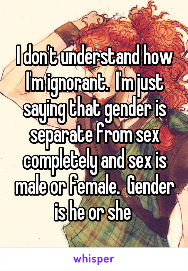 I don't understand how I'm ignorant.  I'm just saying that gender is separate from sex completely and sex is male or female.  Gender is he or she 