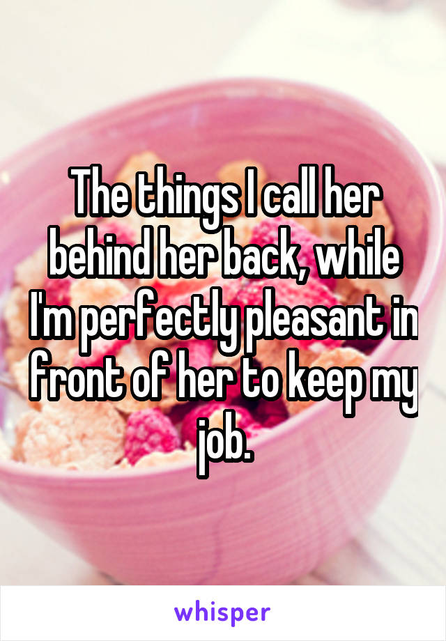 The things I call her behind her back, while I'm perfectly pleasant in front of her to keep my job.