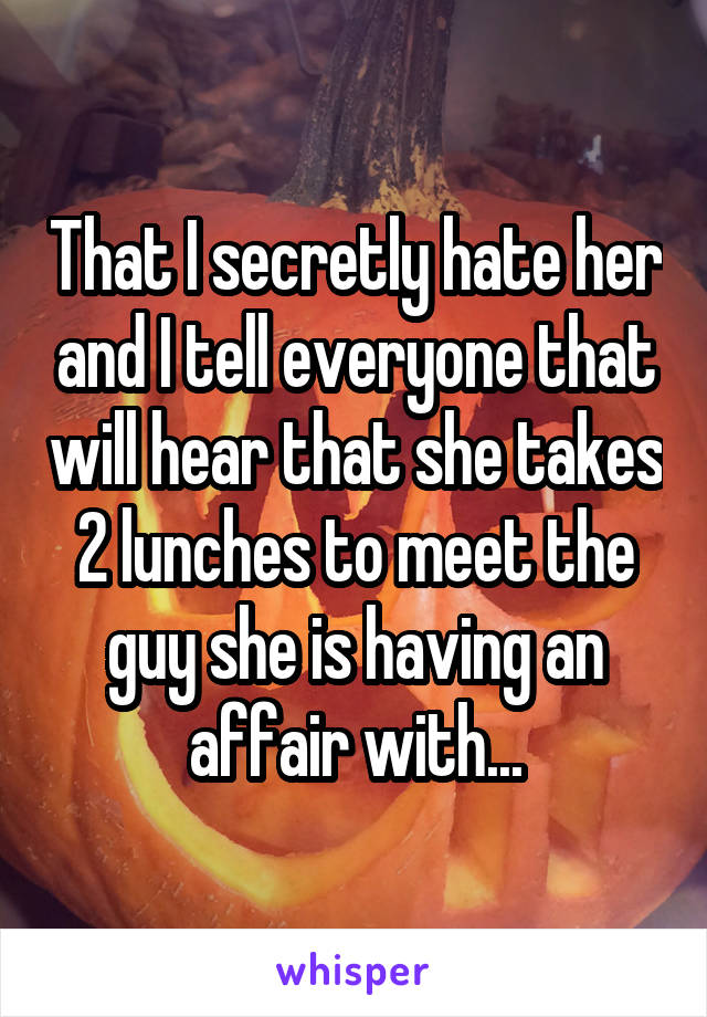 That I secretly hate her and I tell everyone that will hear that she takes 2 lunches to meet the guy she is having an affair with...