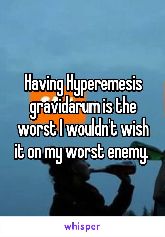 Having Hyperemesis gravidarum is the worst I wouldn't wish it on my worst enemy. 