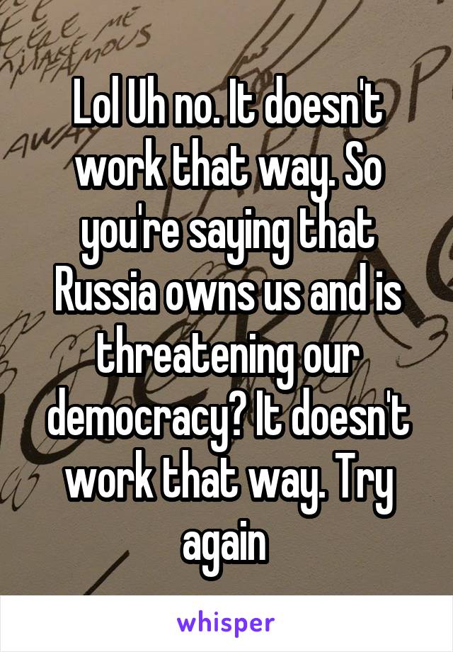 Lol Uh no. It doesn't work that way. So you're saying that Russia owns us and is threatening our democracy? It doesn't work that way. Try again 