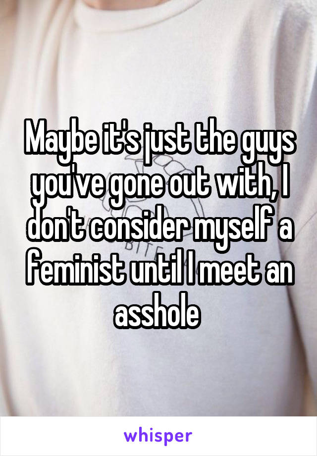 Maybe it's just the guys you've gone out with, I don't consider myself a feminist until I meet an asshole 