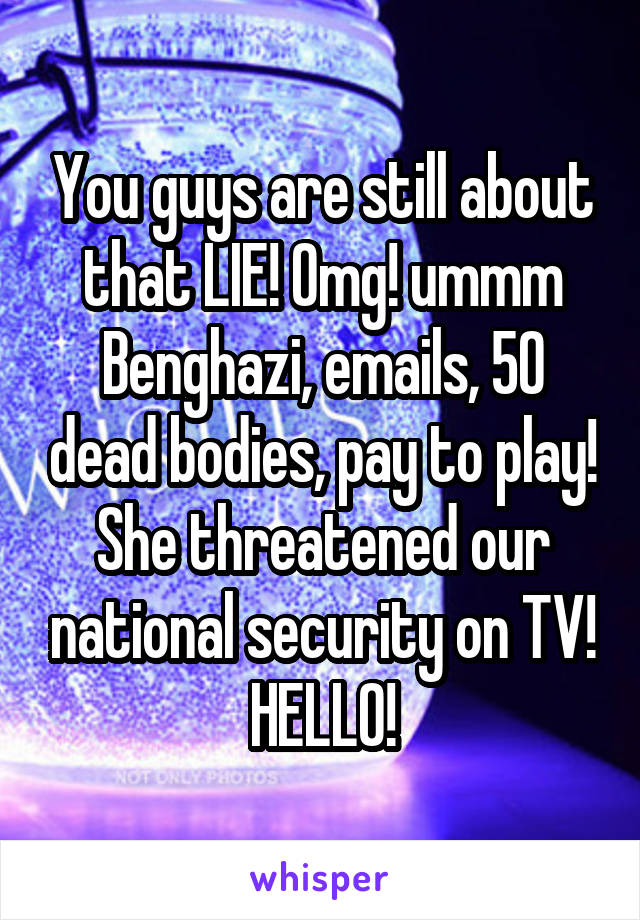 You guys are still about that LIE! Omg! ummm Benghazi, emails, 50 dead bodies, pay to play! She threatened our national security on TV! HELLO!