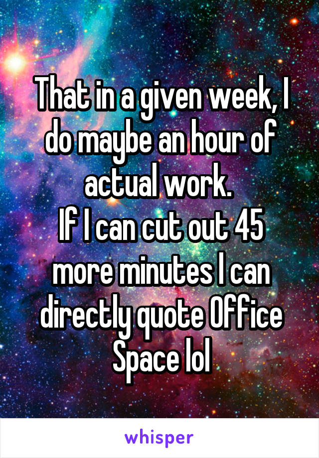 That in a given week, I do maybe an hour of actual work. 
If I can cut out 45 more minutes I can directly quote Office Space lol