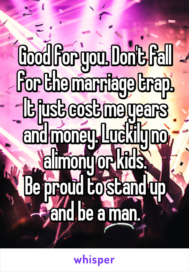 Good for you. Don't fall for the marriage trap. It just cost me years and money. Luckily no alimony or kids.
Be proud to stand up and be a man.