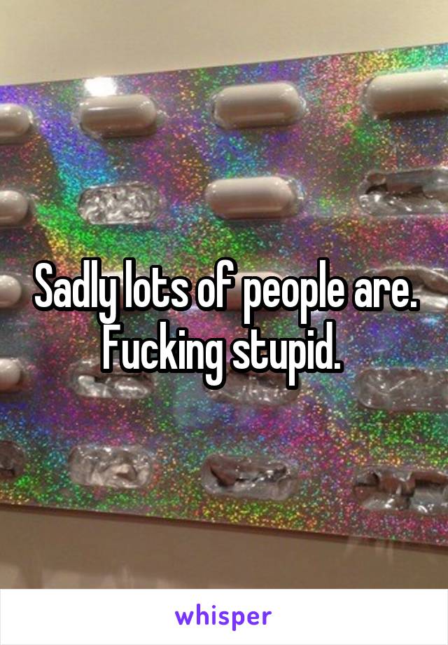 Sadly lots of people are. Fucking stupid. 