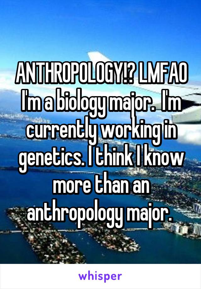 ANTHROPOLOGY!? LMFAO I'm a biology major.  I'm currently working in genetics. I think I know more than an anthropology major. 