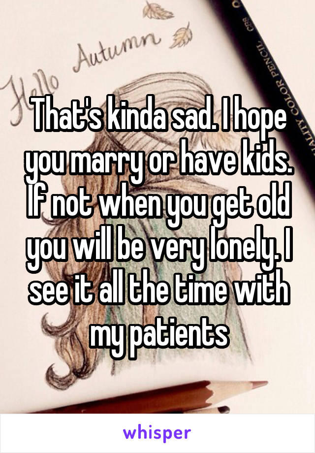 That's kinda sad. I hope you marry or have kids. If not when you get old you will be very lonely. I see it all the time with my patients