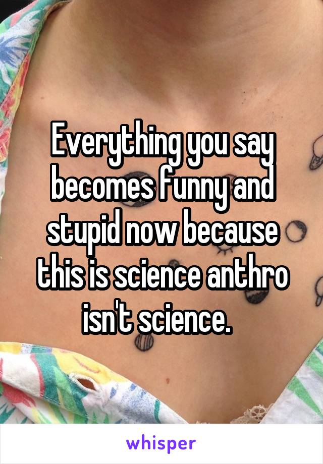 Everything you say becomes funny and stupid now because this is science anthro isn't science.  