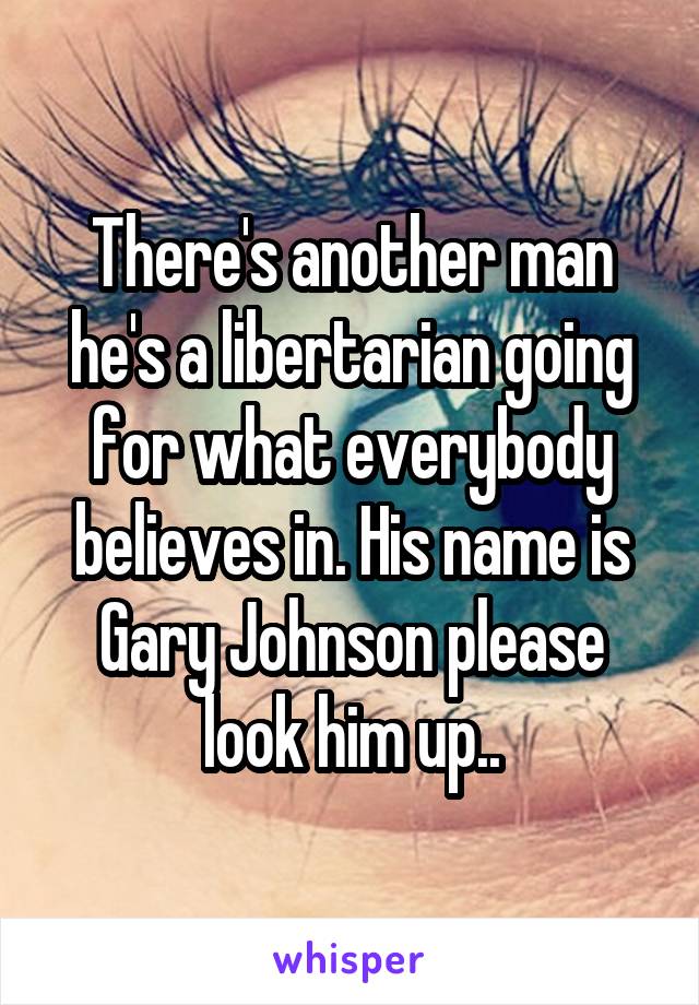 There's another man he's a libertarian going for what everybody believes in. His name is Gary Johnson please look him up..