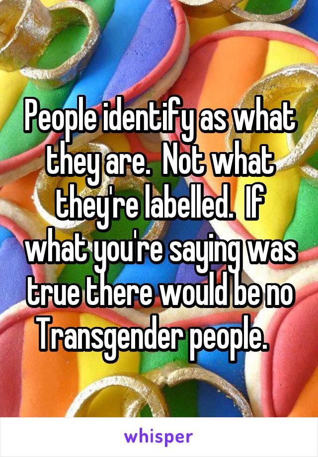 People identify as what they are.  Not what they're labelled.  If what you're saying was true there would be no Transgender people.   