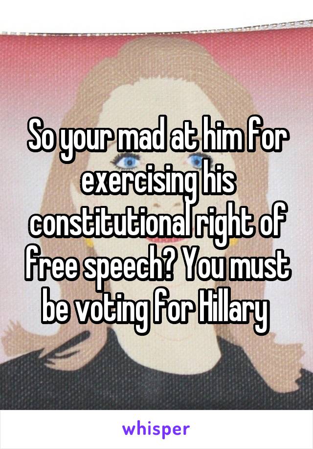 So your mad at him for exercising his constitutional right of free speech? You must be voting for Hillary 