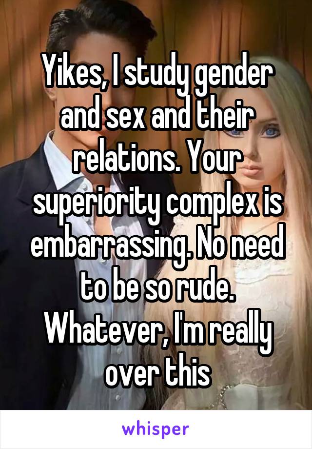 Yikes, I study gender and sex and their relations. Your superiority complex is embarrassing. No need to be so rude. Whatever, I'm really over this