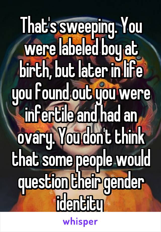 That's sweeping. You were labeled boy at birth, but later in life you found out you were infertile and had an ovary. You don't think that some people would question their gender identity 