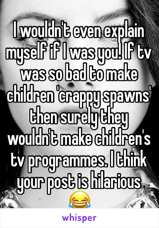 I wouldn't even explain myself if I was you! If tv was so bad to make children 'crappy spawns' then surely they wouldn't make children's tv programmes. I think your post is hilarious 😂 