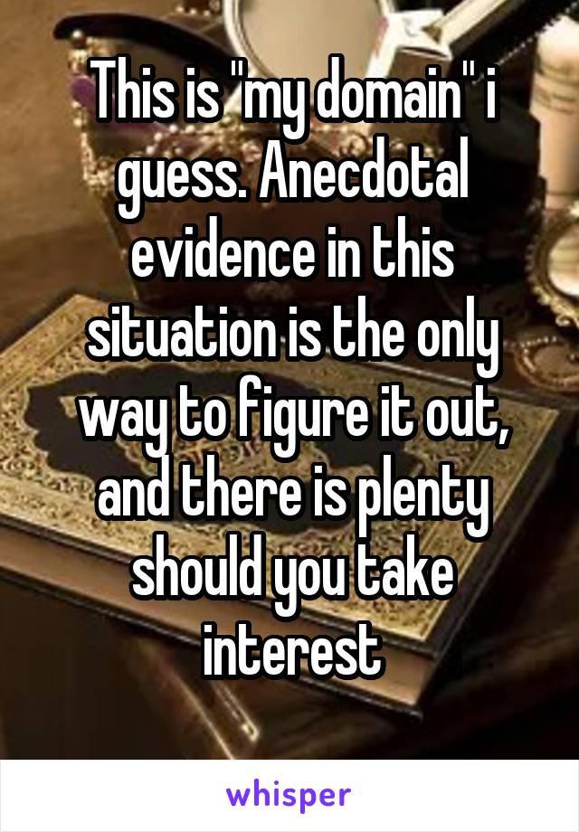 This is "my domain" i guess. Anecdotal evidence in this situation is the only way to figure it out, and there is plenty should you take interest
