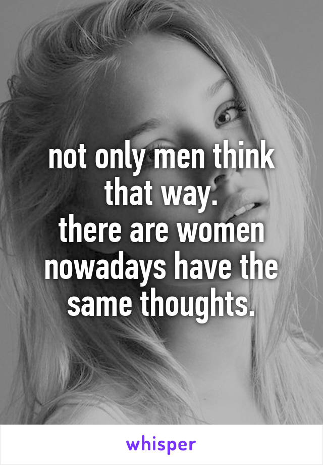 not only men think that way.
there are women nowadays have the same thoughts.