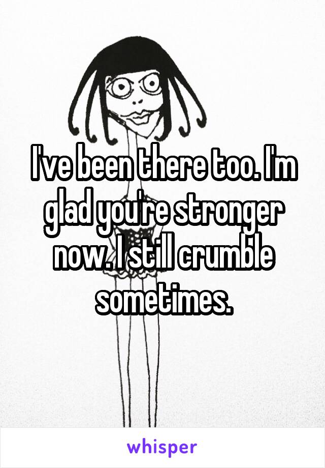 I've been there too. I'm glad you're stronger now. I still crumble sometimes.