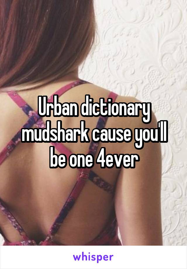 Urban dictionary mudshark cause you'll be one 4ever