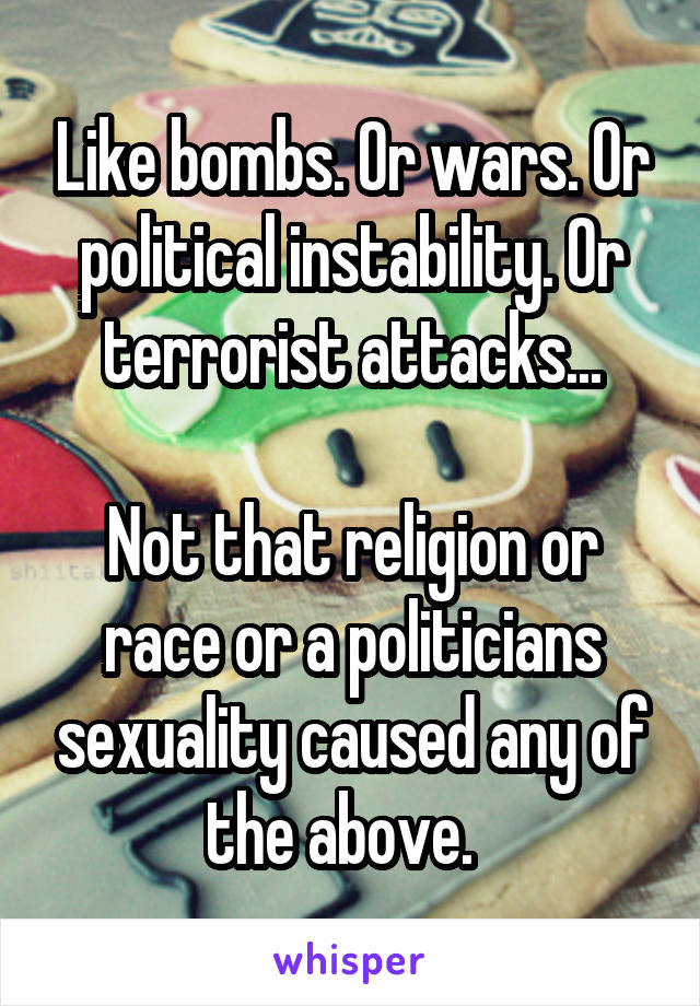 Like bombs. Or wars. Or political instability. Or terrorist attacks...

Not that religion or race or a politicians sexuality caused any of the above.  