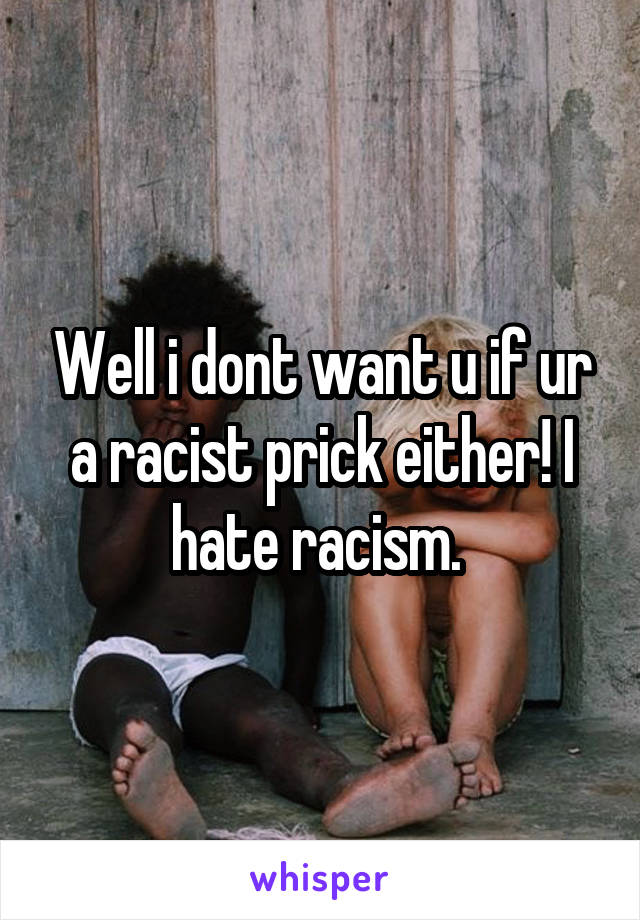 Well i dont want u if ur a racist prick either! I hate racism. 