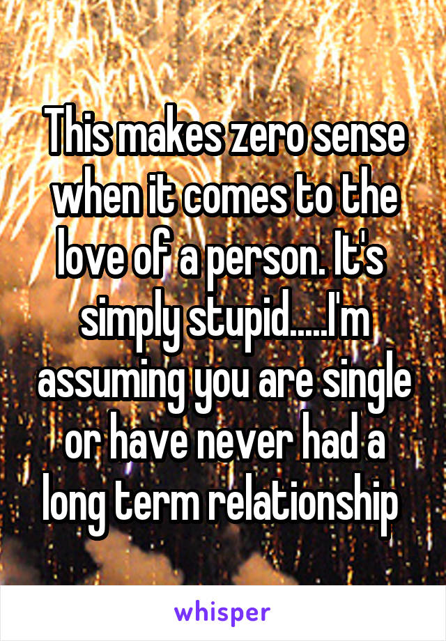 This makes zero sense when it comes to the love of a person. It's  simply stupid.....I'm assuming you are single or have never had a long term relationship 