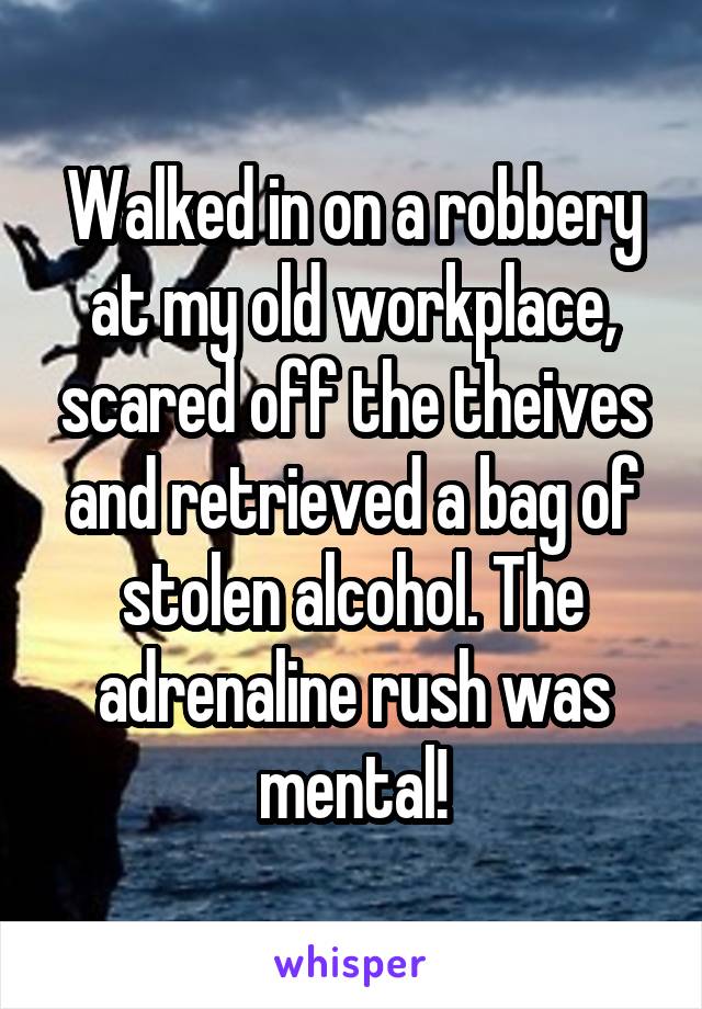 Walked in on a robbery at my old workplace, scared off the theives and retrieved a bag of stolen alcohol. The adrenaline rush was mental!