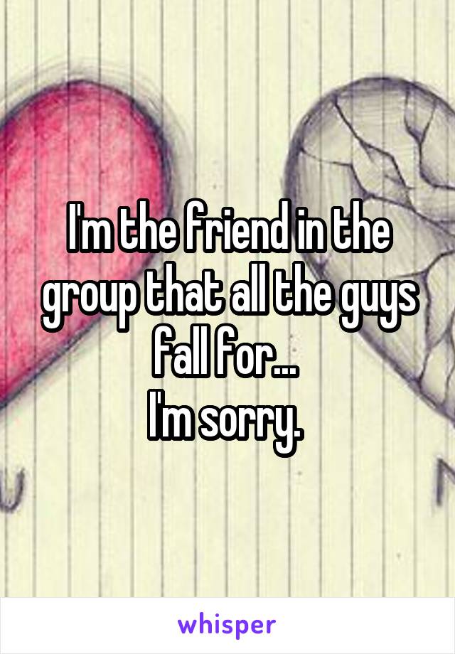 I'm the friend in the group that all the guys fall for... 
I'm sorry. 