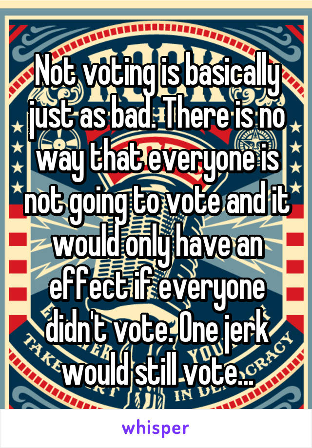 Not voting is basically just as bad. There is no way that everyone is not going to vote and it would only have an effect if everyone didn't vote. One jerk would still vote...