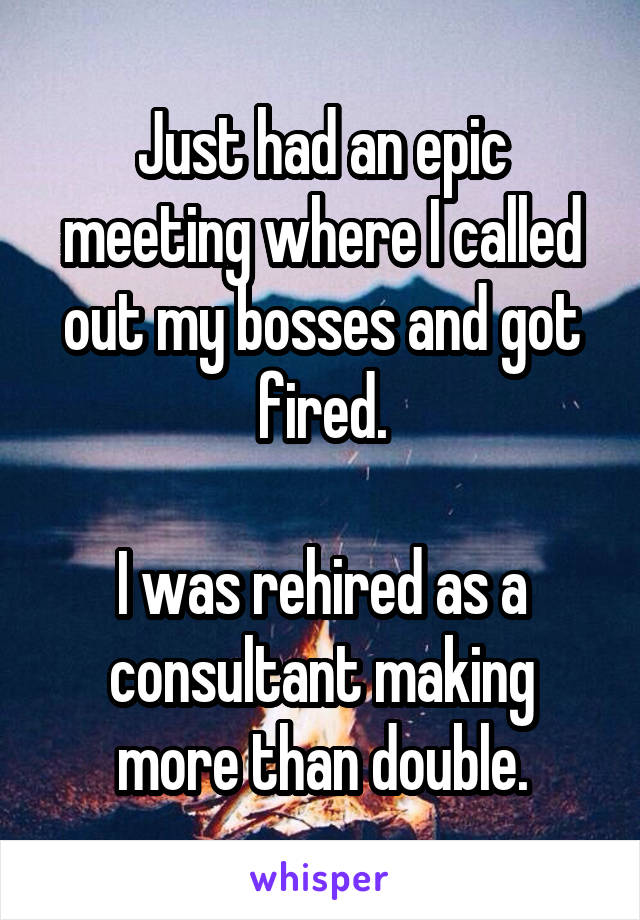Just had an epic meeting where I called out my bosses and got fired.

I was rehired as a consultant making more than double.