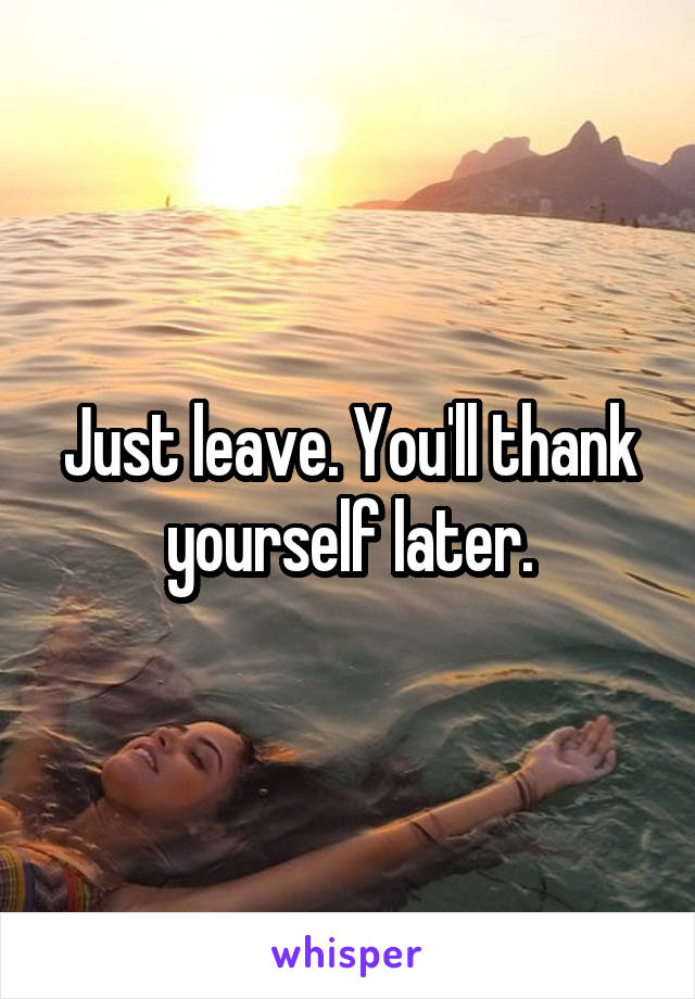 Just leave. You'll thank yourself later.