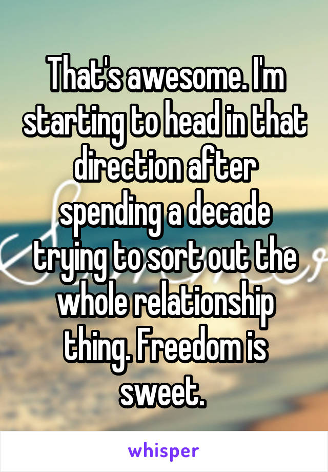 That's awesome. I'm starting to head in that direction after spending a decade trying to sort out the whole relationship thing. Freedom is sweet. 