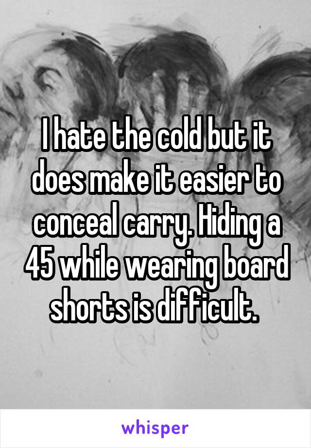 I hate the cold but it does make it easier to conceal carry. Hiding a 45 while wearing board shorts is difficult. 