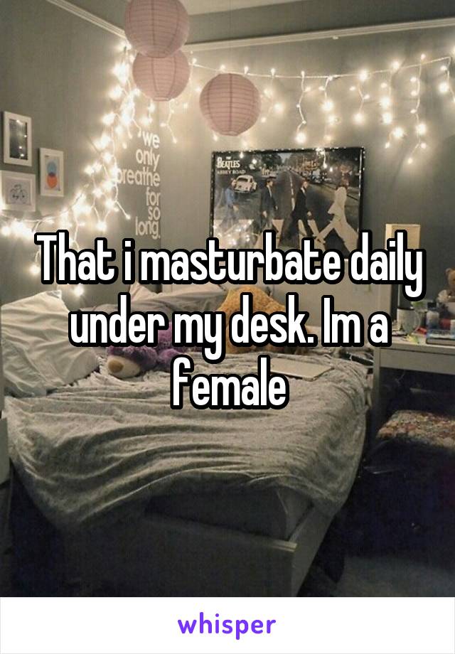 That i masturbate daily under my desk. Im a female