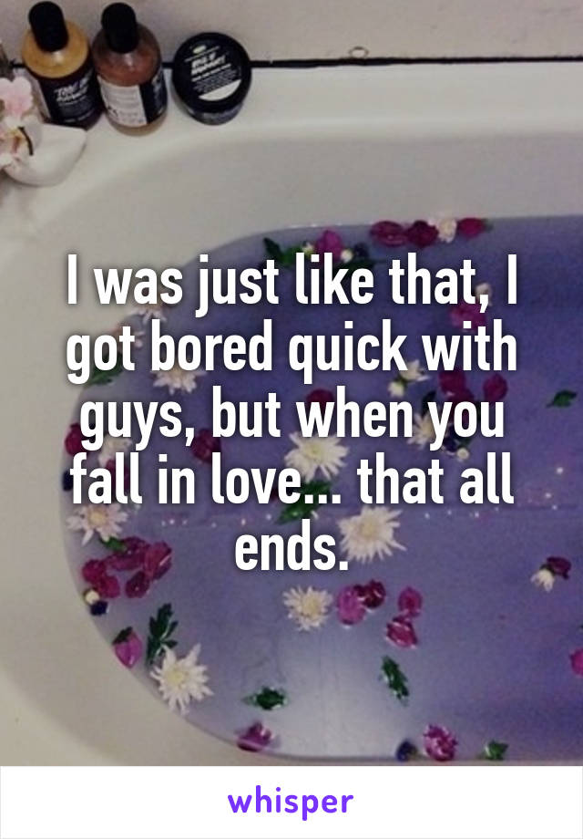 I was just like that, I got bored quick with guys, but when you fall in love... that all ends.