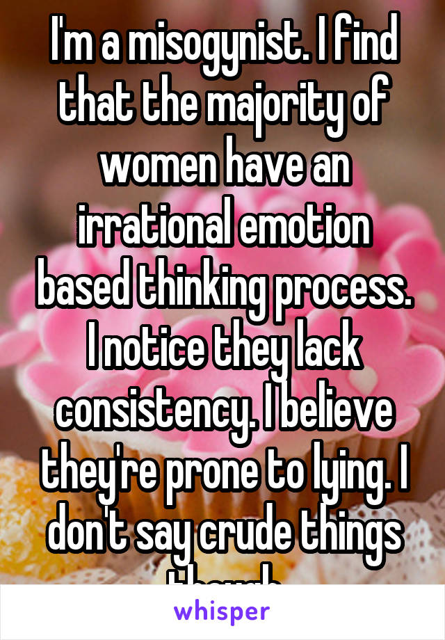 I'm a misogynist. I find that the majority of women have an irrational emotion based thinking process. I notice they lack consistency. I believe they're prone to lying. I don't say crude things though