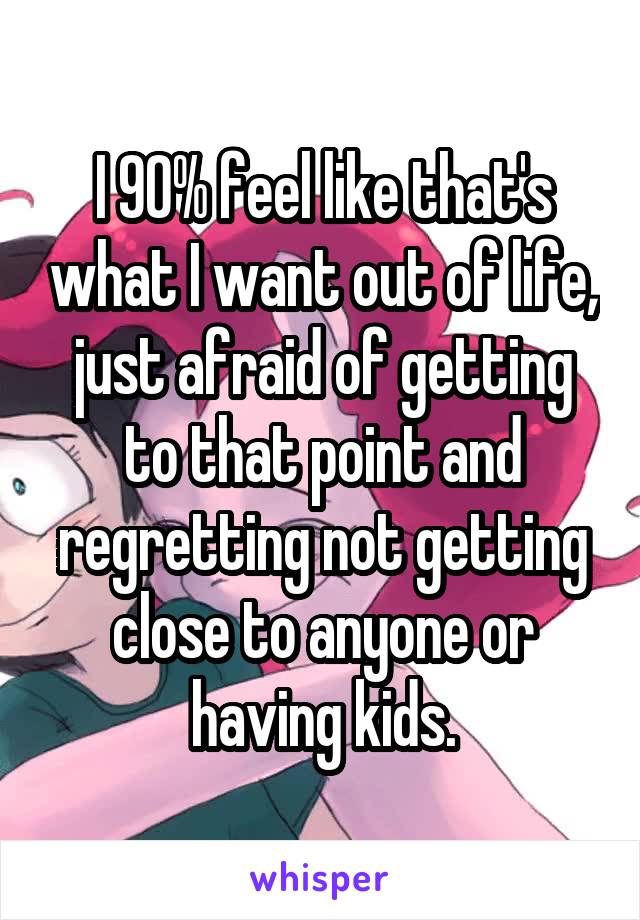 I 90% feel like that's what I want out of life, just afraid of getting to that point and regretting not getting close to anyone or having kids.