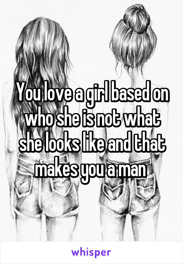 You love a girl based on who she is not what she looks like and that makes you a man 