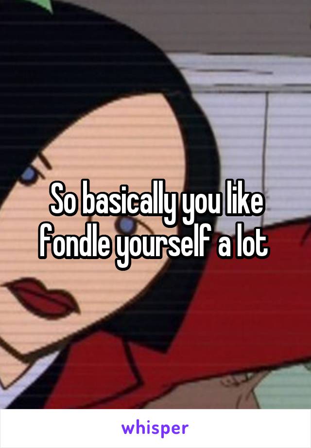 So basically you like fondle yourself a lot 