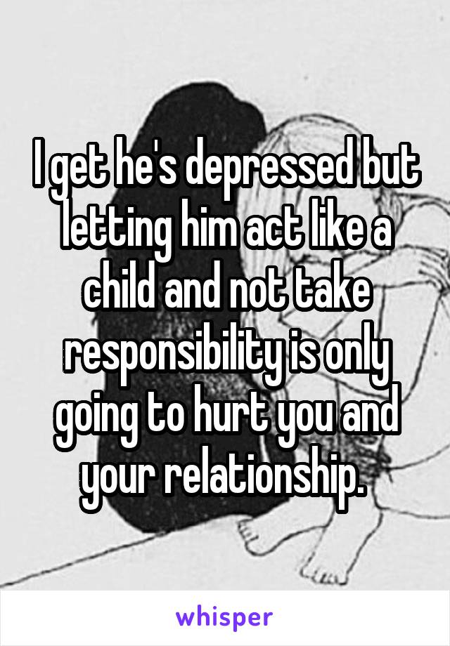 I get he's depressed but letting him act like a child and not take responsibility is only going to hurt you and your relationship. 