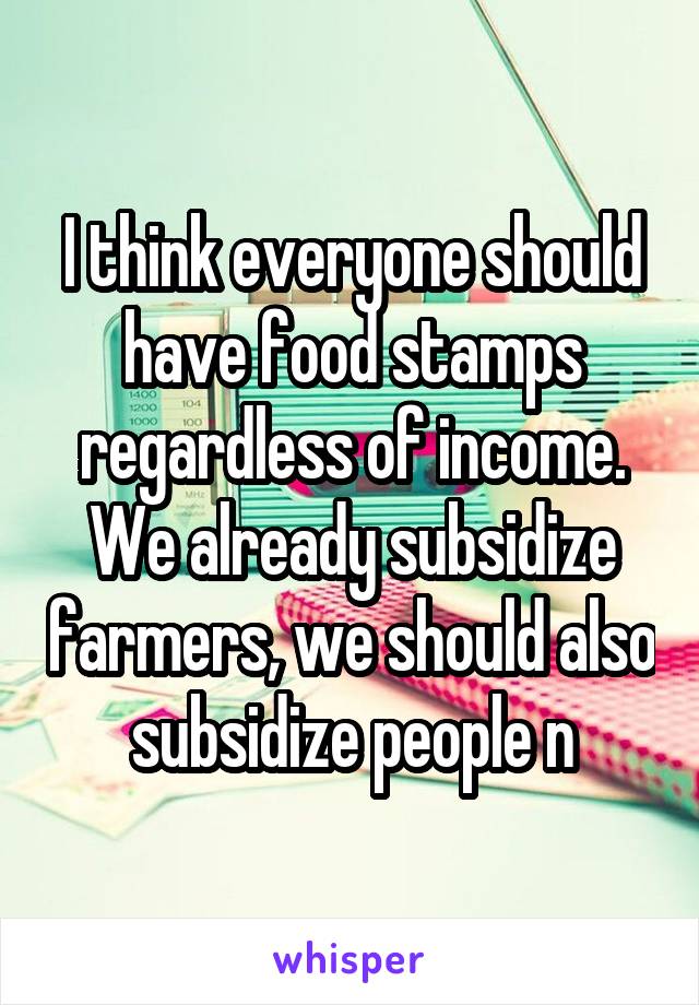 I think everyone should have food stamps regardless of income. We already subsidize farmers, we should also subsidize people n