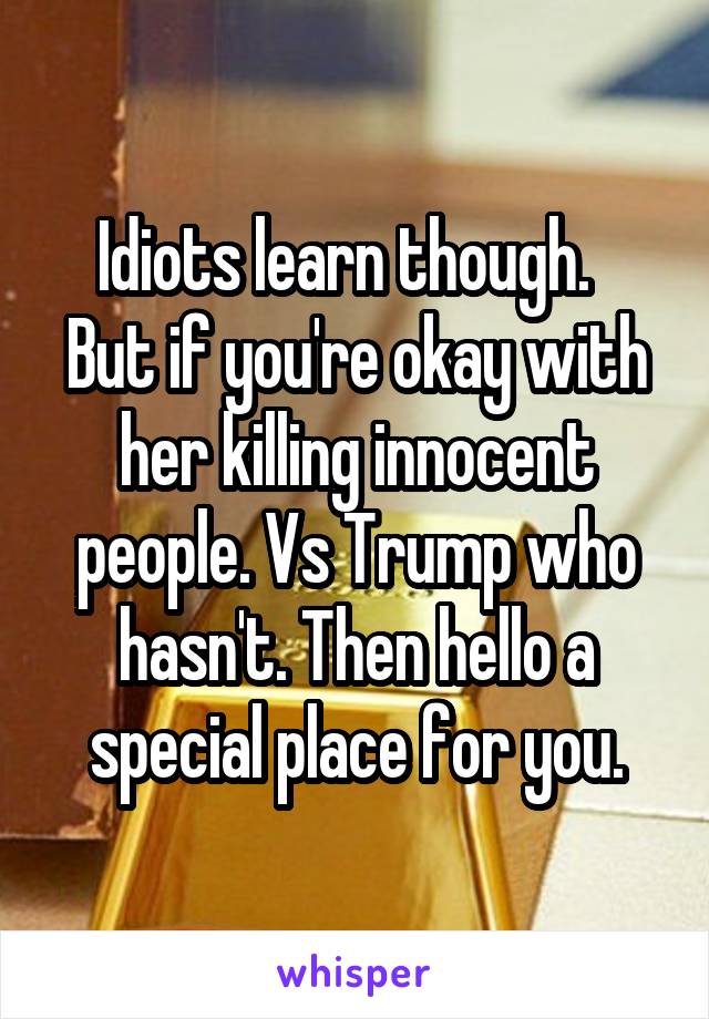 Idiots learn though.  
But if you're okay with her killing innocent people. Vs Trump who hasn't. Then hello a special place for you.