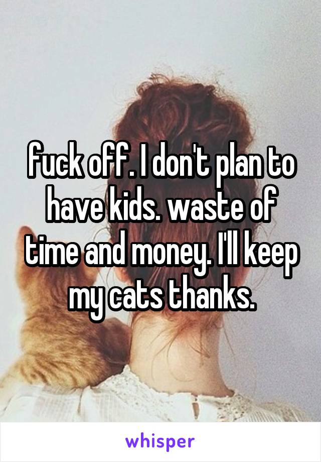 fuck off. I don't plan to have kids. waste of time and money. I'll keep my cats thanks.