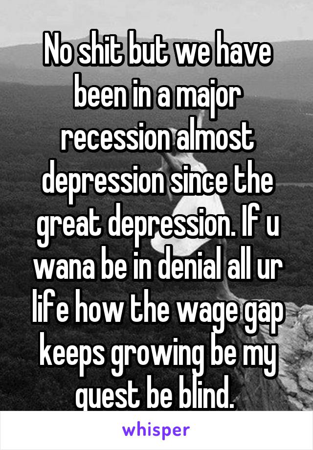 No shit but we have been in a major recession almost depression since the great depression. If u wana be in denial all ur life how the wage gap keeps growing be my guest be blind. 